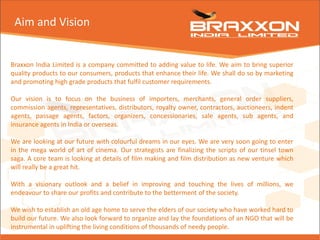 Aim and Vision
Braxxon India Limited is a company committed to adding value to life. We aim to bring superior
quality products to our consumers, products that enhance their life. We shall do so by marketing
and promoting high grade products that fulfil customer requirements.
Our vision is to focus on the business of importers, merchants, general order suppliers,
commission agents, representatives, distributors, royalty owner, contractors, auctioneers, indent
agents, passage agents, factors, organizers, concessionaries, sale agents, sub agents, and
insurance agents in India or overseas.
We are looking at our future with colourful dreams in our eyes. We are very soon going to enter
in the mega world of art of cinema. Our strategists are finalizing the scripts of our tinsel town
saga. A core team is looking at details of film making and film distribution as new venture which
will really be a great hit.
With a visionary outlook and a belief in improving and touching the lives of millions, we
endeavour to share our profits and contribute to the betterment of the society.
We wish to establish an old age home to serve the elders of our society who have worked hard to
build our future. We also look forward to organize and lay the foundations of an NGO that will be
instrumental in uplifting the living conditions of thousands of needy people.
 