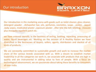 Our introduction in the marketing arena with goods such as toilet cleaner, glass cleaner,
detergent powder , dishwasher bar, oils, perfumes, cosmetics, soaps , pickles , papad
,baby wipes, medicated plaster ,capsicum plaster , after bite the itch reliefing, moscare
plus mosquito repellent patch etc.
we have entered laterally in the business of veiling, bottling, repacking, processing of
water, liquid beverages etc. Working on the mission of A Healthy Nation we have
diversified in the businesses of buyers, sellers, agents, distributors and stockist of all
kinds of products.
We are constantly committed to sustainable growth and work to increase the market
share of the various brands associated with us. With a dream to establish market
leadership in all the categories we work in, we associate with products that are high in
quality and are instrumental in adding value to lives of people. With a focus on
technological advancement, we are passionate about taking these benefits to consumers
all over India.
Our introduction
 
