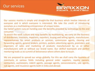 Our services
Our success mantra is simple and straight-Do that business which involve interests of
everyone and in which everyone is interested. We take the credit of introducing
ourselves as a multitasking entrepreneur of unique tastes.
Our belief system runs on handing over the benefits provided by technology to the end
consumer.
To enrich the work culture and reap benefits by multitasking, we carry on the business
of distributors, inventors, importers, exporters, buying and selling agents, manufacturer,
representatives for smart products or services, commission agents, clearing and
forwarding agents, general brokers, printers, packers advertising agents, promoters and
organizers of sales and marketing of products manufactured by us or other
manufacturers with or without our brand name. Our skillfull teamwork and perfect
mentoring leads us to summit of deliverance where others dare to touch.
We are prepared to spread our wings globally. For this we shall carry the business of
merchants in various fields including general order suppliers, royalty owners,
contractors, auctioneers, indent agents, passage agents, concessionaries, sale agents,
sub agents, and insurance agents both in India and abroad.
 