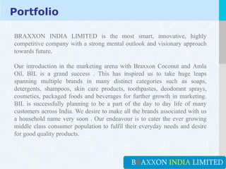 LOGO
Portfolio
YOUR COMPANY NAME or YOUR SITE ADDRESSBRAXXON INDIA LIMITED
BRAXXON INDIA LIMITED is the most smart, innovative, highly
competitive company with a strong mental outlook and visionary approach
towards future.
Our introduction in the marketing arena with Braxxon Coconut and Amla
Oil, BIL is a grand success . This has inspired us to take huge leaps
spanning multiple brands in many distinct categories such as soaps,
detergents, shampoos, skin care products, toothpastes, deodorant sprays,
cosmetics, packaged foods and beverages for further growth in marketing.
BIL is successfully planning to be a part of the day to day life of many
customers across India. We desire to make all the brands associated with us
a household name very soon . Our endeavour is to cater the ever growing
middle class consumer population to fulfil their everyday needs and desire
for good quality products.
 