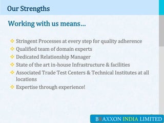 LOGO
Our Strengths
Working with us means…
 Stringent Processes at every step for quality adherence
 Qualified team of domain experts
 Dedicated Relationship Manager
 State of the art in-house Infrastructure & facilities
 Associated Trade Test Centers & Technical Institutes at all
locations
 Expertise through experience!
BRAXXON INDIA LIMITED
 
