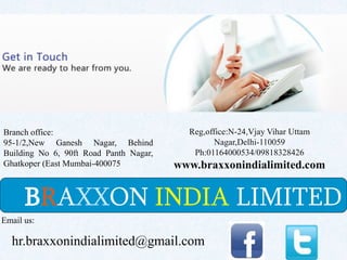 BRAXXON INDIA LIMITED
Branch office:
95-1/2,New Ganesh Nagar, Behind
Building No 6, 90ft Road Panth Nagar,
Ghatkoper (East Mumbai-400075
Email us:
hr.braxxonindialimited@gmail.com
Reg,office:N-24,Vjay Vihar Uttam
Nagar,Delhi-110059
Ph:01164000534/09818328426
www.braxxonindialimited.com
 