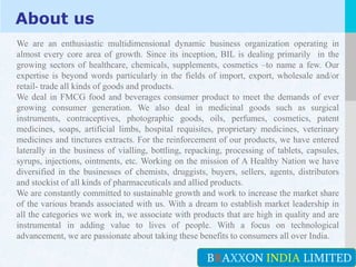 LOGO
About us
We are an enthusiastic multidimensional dynamic business organization operating in
almost every core area of growth. Since its inception, BIL is dealing primarily in the
growing sectors of healthcare, chemicals, supplements, cosmetics –to name a few. Our
expertise is beyond words particularly in the fields of import, export, wholesale and/or
retail- trade all kinds of goods and products.
We deal in FMCG food and beverages consumer product to meet the demands of ever
growing consumer generation. We also deal in medicinal goods such as surgical
instruments, contraceptives, photographic goods, oils, perfumes, cosmetics, patent
medicines, soaps, artificial limbs, hospital requisites, proprietary medicines, veterinary
medicines and tinctures extracts. For the reinforcement of our products, we have entered
laterally in the business of vialling, bottling, repacking, processing of tablets, capsules,
syrups, injections, ointments, etc. Working on the mission of A Healthy Nation we have
diversified in the businesses of chemists, druggists, buyers, sellers, agents, distributors
and stockist of all kinds of pharmaceuticals and allied products.
We are constantly committed to sustainable growth and work to increase the market share
of the various brands associated with us. With a dream to establish market leadership in
all the categories we work in, we associate with products that are high in quality and are
instrumental in adding value to lives of people. With a focus on technological
advancement, we are passionate about taking these benefits to consumers all over India.
BRAXXON INDIA LIMITED
 