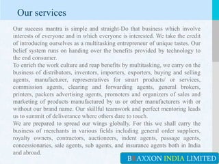 LOGOYOUR COMPANY NAME or YOUR SITE ADDRESS
BRAXXON INDIA LIMITED
Our services
Our success mantra is simple and straight-Do that business which involve
interests of everyone and in which everyone is interested. We take the credit
of introducing ourselves as a multitasking entrepreneur of unique tastes. Our
belief system runs on handing over the benefits provided by technology to
the end consumer.
To enrich the work culture and reap benefits by multitasking, we carry on the
business of distributors, inventors, importers, exporters, buying and selling
agents, manufacturer, representatives for smart products/ or services,
commission agents, clearing and forwarding agents, general brokers,
printers, packers advertising agents, promoters and organizers of sales and
marketing of products manufactured by us or other manufacturers with or
without our brand name. Our skillful teamwork and perfect mentoring leads
us to summit of deliverance where others dare to touch.
We are prepared to spread our wings globally. For this we shall carry the
business of merchants in various fields including general order suppliers,
royalty owners, contractors, auctioneers, indent agents, passage agents,
concessionaries, sale agents, sub agents, and insurance agents both in India
and abroad.
 