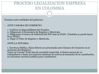 PROCESO LEGALIZACION EMPRESA
                 EN COLOMBIA

Tramites ante entidades del gobierno:

 ANTE CAMARA DE COMERCIO:

  1. Verificar la disponibilidad del Nombre.
  2. Diligenciar el formulario de Registro y Matricula.
  3. Diligenciar el Anexo de Solicitud del NIT ante la DIAN. (También se puede hacer
  en la DIAN).
  4. Pagar el Valor de Registro y Matricula.
  ANTE LA NOTARIA:
  1. Escritura Pública. (Esta deberá ser presentada ante Cámara de Comercio en el
  momento del Registro)
  Tener en Cuenta: Todo tipo de sociedad comercial, si tienen menos de 10
  trabajadores o hasta 500 salarios mínimos de activos al momento de la constitución,
  no necesitan escritura pública para constituirse.
 