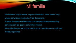 Mi familia es muy humilde, un poco adinerada, todos somos muy
unidos convivimos mucho los fines de semana.
A pesar de nuestras diferencias nos comprendemos aunque hay
personas con las que no convivimos mucho.
Mi familia siempre me brinda todo el apoyo posible para cumplir mis
metas propuestas
 