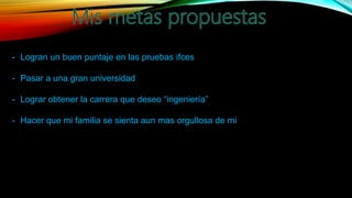 - Logran un buen puntaje en las pruebas ifces
- Pasar a una gran universidad
- Lograr obtener la carrera que deseo “ingeniería”
- Hacer que mi familia se sienta aun mas orgullosa de mi
 