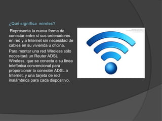 ¿Qué significa wireles?
 Representa la nueva forma de
conectar entre sí sus ordenadores
en red y a Internet sin necesidad de
cables en su vivienda u oficina.
Para montar una red Wireless sólo
necesitará un Reuter ADSL
Wireless, que se conecta a su línea
telefónica convencional para
proporcionar la conexión ADSL a
Internet, y una tarjeta de red
inalámbrica para cada dispositivo.
 
