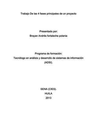 Trabajo De las 4 fases principales de un proyecto




                      Presentado por:
              Brayan Andrés fortaleche polania




                  Programa de formación:
Tecnólogo en análisis y desarrollo de sistemas de información
                          (ADSI).




                       SENA (CIES).
                           HUILA
                            2013
 
