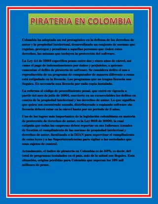 Colombia ha adoptado un rol protagónico en la defensa de los derechos de
autor y la propiedad intelectual, desarrollando un conjunto de normas que
regulan, protegen y penalizan a aquellas personas que violen estos
derechos, las mismas que incluyen la protección del software.
La Ley 44 de 1993 especifica penas entre dos y cinco años de cárcel, así
como el pago de indemnizaciones por daños y perjuicios, a quienes
comentan el delito de piratería de software. Se considera delito el uso o
reproducción de un programa de computador de manera diferente a como
está estipulado en la licencia. Los programas que no tengan licencia son
ilegales. Es necesaria una licencia por cada copia instalada.
La reforma al código de procedimiento penal, que entró en vigencia a
partir del mes de julio de 2001, convierte en no excarcelables los delitos en
contra de la propiedad intelectual y los derechos de autor. Lo que significa
que quien sea encontrado usando, distribuyendo o copiando software sin
licencia deberá estar en la cárcel hasta por un período de 5 años.
Uno de los logros más importantes de la legislación colombiana en materia
de protección de derechos de autor, es la Ley 603 de 2000, la cual
estipula que todas las empresas deben reportar en sus Informes Anuales
de Gestión el cumplimiento de las normas de propiedad intelectual y
derechos de autor, facultando a la DIAN para supervisar el cumplimiento
de estas leyes y a las Superintendencias para vigilar a las sociedades que
sean sujetos de control.
Actualmente, el índice de piratería en Colombia es de 53%, es decir, del
total de programas instalados en el país, más de la mitad son ilegales. Esta
situación, origina pérdidas para Colombia que superan los 168 mil
millones de pesos.

 