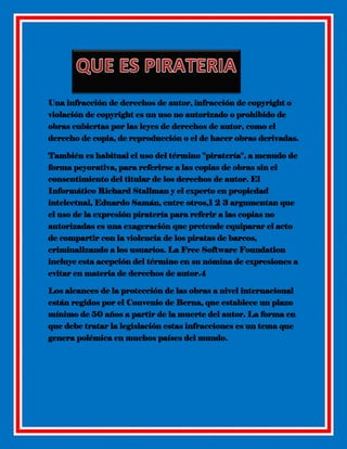 Una infracción de derechos de autor, infracción de copyright o
violación de copyright es un uso no autorizado o prohibido de
obras cubiertas por las leyes de derechos de autor, como el
derecho de copia, de reproducción o el de hacer obras derivadas.
También es habitual el uso del término ''piratería'', a menudo de
forma peyorativa, para referirse a las copias de obras sin el
consentimiento del titular de los derechos de autor. El
Informático Richard Stallman y el experto en propiedad
intelectual, Eduardo Samán, entre otros,1 2 3 argumentan que
el uso de la expresión piratería para referir a las copias no
autorizadas es una exageración que pretende equiparar el acto
de compartir con la violencia de los piratas de barcos,
criminalizando a los usuarios. La Free Software Foundation
incluye esta acepción del término en su nómina de expresiones a
evitar en materia de derechos de autor.4
Los alcances de la protección de las obras a nivel internacional
están regidos por el Convenio de Berna, que establece un plazo
mínimo de 50 años a partir de la muerte del autor. La forma en
que debe tratar la legislación estas infracciones es un tema que
genera polémica en muchos países del mundo.

 