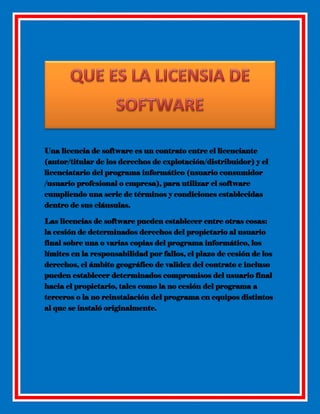 Una licencia de software es un contrato entre el licenciante
(autor/titular de los derechos de explotación/distribuidor) y el
licenciatario del programa informático (usuario consumidor
/usuario profesional o empresa), para utilizar el software
cumpliendo una serie de términos y condiciones establecidas
dentro de sus cláusulas.
Las licencias de software pueden establecer entre otras cosas:
la cesión de determinados derechos del propietario al usuario
final sobre una o varias copias del programa informático, los
límites en la responsabilidad por fallos, el plazo de cesión de los
derechos, el ámbito geográfico de validez del contrato e incluso
pueden establecer determinados compromisos del usuario final
hacia el propietario, tales como la no cesión del programa a
terceros o la no reinstalación del programa en equipos distintos
al que se instaló originalmente.

 