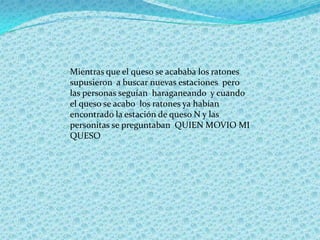 Mientras que el queso se acababa los ratones
supusieron a buscar nuevas estaciones pero
las personas seguían haraganeando y cuando
el queso se acabo los ratones ya habían
encontrado la estación de queso N y las
personitas se preguntaban QUIEN MOVIO MI
QUESO
 