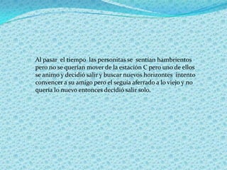 Al pasar el tiempo las personitas se sentían hambrientos
pero no se querían mover de la estación C pero uno de ellos
se animo y decidió salir y buscar nuevos horizontes intento
convencer a su amigo pero el seguía aferrado a lo viejo y no
quería lo nuevo entonces decidió salir solo.
 