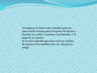 Al empezar se sintió solo y perdido pero no
paso mucho tiempo para recuperar las fuerza y
escribió un cartel y continuo escribiendo a lo
largo de su camino
El no solo esperaba que fuera solo un camino
de regreso si no también uno de ida para su
amigo
 