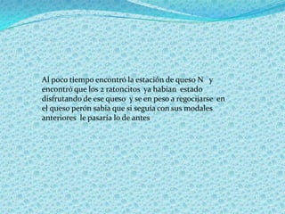 Al poco tiempo encontró la estación de queso N y
encontró que los 2 ratoncitos ya habían estado
disfrutando de ese queso y se en peso a regocijarse en
el queso perón sabia que si seguía con sus modales
anteriores le pasaría lo de antes
 
