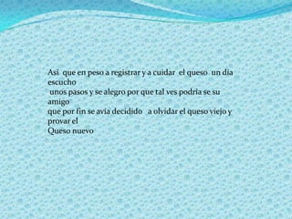 Así que en peso a registrar y a cuidar el queso un día
escucho
unos pasos y se alegro por que tal ves podría se su
amigo
que por fin se avía decidido a olvidar el queso viejo y
provar el
Queso nuevo
 