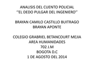 ANALISIS DEL CUENTO POLICIAL
‘‘EL DEDO PULGAR DEL INGENIERO’’
BRAYAN CAMILO CASTILLO BUITRAGO
BRAYAN APONTE
COLEGIO GRABRIEL BETANCOURT MEJIA
AREA HUMANIDADES
702 J.M
BOGOTA D.C
1 DE AGOSTO DEL 2014
 