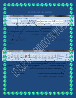LO QUE E APRENDIDO EN WORD
Cambiarde letras.
Cambiartipode letras. Cambiartamaño de letra. A ponerviñetas.
Borde inferior Cambiarel color de la letra
Alineartextos.
Pegarimágenes,textosetc. Buscar, Reemplazaroseleccionar.
Cambiarfuente.
Creavinculoa páginasweb,imágenesetc.
Insertarimágenes. Formas previamente diseñadas encabezarel pie de lapágina,
Formasde páginas. Insertarimágenesprediseñadas. Númerosde la paginaetc.
Insertartablas. Nosenseñoahinsertarcuadrode textoe insertarWord.
Insertarun graficopara
ilustrary comparar datos. Insertaecuacionesde matemáticascomunes.
Inserta símbolos que no existen en el teclado.