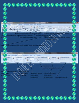estoseleccionalostamañosde lasmárgenes. Marca de agua, marca de color y bordes.
Cambiael diseñogeneral cambia, horizontal-vertical. Divide endoso más.
de todo. Elige untamañopara el papel. Aplicasangría izquierda,derecha) Espacio
(antes,después.)
Organiza:posición,envíafondo,ajustael texto,alinea,agrupaytambiéngira.
- Insertatítulos.
- Esto insertatablade ilustraciones.
-Agregatablaal contenido. - Insertanotaal final
-AgregaTexto. -insertanotaal pie -administrafuentes. -Marca lasentradas.
-Actualizatabla. –muestra notas. -insertacitas. -insertaíndice
-hace estilos… -actualizaíndice tablade autoridades.