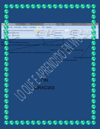 Hace referencias,sinónimos,traduce.
Define idioma,cortarpalabras,y organizaortografía. Elimina,anterior,siguiente.
Hace controles,finalidades,muestramarcas.
Hace cambioscomo:rechazar, anterior,siguiente,aceptaretc.
Esto protege el documento.
Muestra documentosde origen.
FIN.
GRACIAS