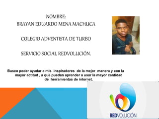 NOMBRE:
BRAYAN EDUARDO MENA MACHUCA
COLEGIO ADVENTISTA DE TURBO
SERVICIO SOCIAL REDVOLUCIÓN.
Busco poder ayudar a mis inspiradores de la mejor manera y con la
mayor actitud , a que puedan aprender a usar la mayor cantidad
de herramientas de internet.