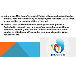 La señora Luz Mila Serna Torres de 57 años ella nunca había utilizado el
internet, Pero ahora que estoy en este proyecto la señora Luz va tener
la oportunidad de como se utiliza el internet.
Ella nunca había utilizado un computador pero ahora gracias a
Redvolución lo podrá hacer y le enseñare como funciona: Google,
Facebook, Hotmail y YouTube Etc. Además Le enseñare a como
escribir en el teclado un Poco en los programas llamados Word,
PowerPoint Etc.