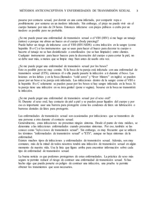 MÉTODOS ANTICONCEPTIVOS Y ENFERMEDADES DE TRANSMISIÓN SEXUAL 3
pasarse por contacto sexual, por dormir en una cama infectada, por compartir ropa o
posiblemente por sentarse en un inodoro infectado. Sin embargo, el piojo no puede vivir sin el
cuerpo humano por más de 24 horas. Entonces infectarse con piojos púbicos o crabs por un
inodoro es posible pero no probable.
¿Se me puede pasar una enfermedad de transmisón sexual o el VIH (HIV) si me hago un tatuaje
(tattoo) o porque me abran un hueco en el cuerpo (body piercing)?
Puede haber un riesgo de infectarse con el VIH (HIV/AIDS) u otra infección en la sangre (como
hepatitis B o C) si los instrumentos que se usan para hacer el hueco para decorar tu cuerpo o
hacerte el tatuaje no se han desinfectado o esterilizados (no se han limpiado) entre clientes.
Cualquier instrumento para hacer huecos para la decoración del cuerpo o para cortar la piel, no
se debe usar más, a menos que se limpie muy bien antes de usarlo otra vez.
¿Se me puede pegar una enfermedad de transmisón sexual por los besos?
Esto es posible pero no muy común. Si la boca de tu pareja está infectada con una enfermedad de
transmisón sexual (ETS), entonces él o ella puede pasarte la infección a ti durante el beso. Las
lesiones en los labios y en la boca (llamados “cold sores” y “fever blisters” en inglés) se pueden
pasar por un beso si tu pareja está infectada. Las infecciones dentro de la sangre como el VIH o
la hepatitis B o C solamente se pueden pasar por los besos si hay sangre infectada en la boca. Si
tu pareja tiene una infección en su área genital (pene o vagina), besarse en la boca no transmitirá
la infección.
¿Se me puede pegar una enfermedad de transmisón sexual por el sexo oral?
Sí. Durante el sexo oral, hay contacto de piel a piel y se pueden pasar líquidos del cuerpo y por
eso es importante usar una barrera para protegerte como los condones de látex sin lubricación o
barreras dentales de látex para protegerte.
Las enfermedades de transmisión sexual son ocasionadas por infecciones que se transmiten de
una persona a otra durante el contacto sexual.
Generalmente, estas infecciones no presentan ningún síntoma. Desde el punto de vista médico, se
denomina a las infecciones enfermedades cuando presentan síntomas. Por eso, también se las
conoce como "infecciones de transmisión sexual". Sin embargo, es muy frecuente que se utilicen
los términos "enfermedades de transmisión sexual" o "ETS", aunque no haya síntomas de la
enfermedad.
Existen muchos tipos de infecciones y enfermedades de transmisión sexual. Además, son muy
comunes; más de la mitad de todos nosotros tendrá una infección de transmisión sexual en algún
momento de nuestra vida. Usa la lista que figura arriba para encontrar información sobre cada
tipo de enfermedad de transmisión sexual.
La buena noticia es que podemos protegernos de estas enfermedades. La práctica de sexo más
seguro te permite reducir el riesgo de contraer una enfermedad de transmisión sexual. Si has
hecho algo que pueda ponerte en peligro de contraer una infección, una prueba te permite
obtener los tratamientos que sean necesarios.
 