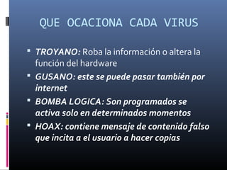 QUE OCACIONA CADA VIRUS
 TROYANO: Roba la información o altera la
función del hardware
 GUSANO: este se puede pasar también por
internet
 BOMBA LOGICA: Son programados se
activa solo en determinados momentos
 HOAX: contiene mensaje de contenido falso
que incita a el usuario a hacer copias
 