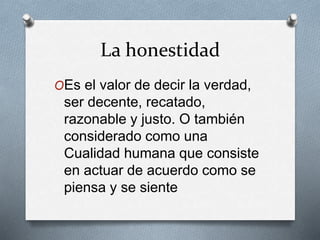 La honestidad
OEs el valor de decir la verdad,
ser decente, recatado,
razonable y justo. O también
considerado como una
Cualidad humana que consiste
en actuar de acuerdo como se
piensa y se siente
