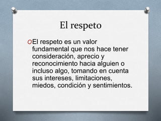 El respeto
OEl respeto es un valor
fundamental que nos hace tener
consideración, aprecio y
reconocimiento hacia alguien o
incluso algo, tomando en cuenta
sus intereses, limitaciones,
miedos, condición y sentimientos.