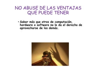 NO ABUSE DE LAS VENTAJAS
QUE PUEDE TENER
• Saber más que otros de computación,
hardware o software no le da el derecho de
aprovecharse de los demás.
 