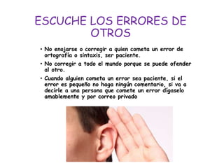 ESCUCHE LOS ERRORES DE
OTROS
• No enojarse o corregir a quien cometa un error de
ortografía o sintaxis, ser paciente.
• No corregir a todo el mundo porque se puede ofender
al otro.
• Cuando alguien cometa un error sea paciente, si el
error es pequeño no haga ningún comentario, si va a
decirle a una persona que comete un error dígaselo
amablemente y por correo privado
 