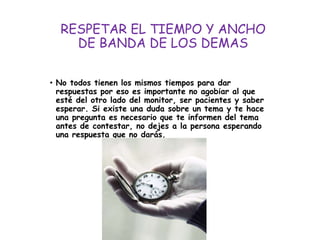 RESPETAR EL TIEMPO Y ANCHO
DE BANDA DE LOS DEMAS
• No todos tienen los mismos tiempos para dar
respuestas por eso es importante no agobiar al que
esté del otro lado del monitor, ser pacientes y saber
esperar. Si existe una duda sobre un tema y te hace
una pregunta es necesario que te informen del tema
antes de contestar, no dejes a la persona esperando
una respuesta que no darás.
 