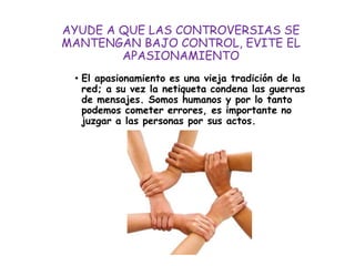 AYUDE A QUE LAS CONTROVERSIAS SE
MANTENGAN BAJO CONTROL, EVITE EL
APASIONAMIENTO
• El apasionamiento es una vieja tradición de la
red; a su vez la netiqueta condena las guerras
de mensajes. Somos humanos y por lo tanto
podemos cometer errores, es importante no
juzgar a las personas por sus actos.
 