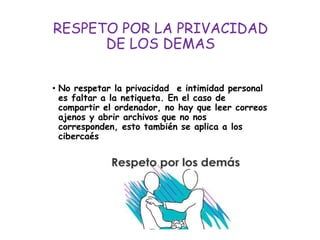 RESPETO POR LA PRIVACIDAD
DE LOS DEMAS
• No respetar la privacidad e intimidad personal
es faltar a la netiqueta. En el caso de
compartir el ordenador, no hay que leer correos
ajenos y abrir archivos que no nos
corresponden, esto también se aplica a los
cibercaés
 
