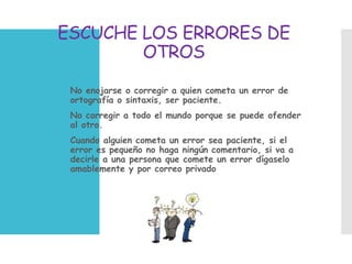 ESCUCHE LOS ERRORES DE
OTROS
 No enojarse o corregir a quien cometa un error de
ortografía o sintaxis, ser paciente.
 No corregir a todo el mundo porque se puede ofender
al otro.
 Cuando alguien cometa un error sea paciente, si el
error es pequeño no haga ningún comentario, si va a
decirle a una persona que comete un error dígaselo
amablemente y por correo privado
 