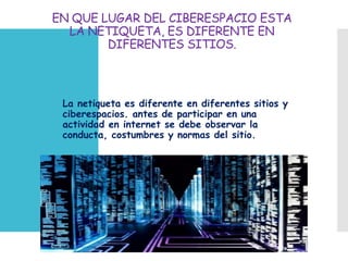 EN QUE LUGAR DEL CIBERESPACIO ESTA
LA NETIQUETA, ES DIFERENTE EN
DIFERENTES SITIOS.
 La netiqueta es diferente en diferentes sitios y
ciberespacios. antes de participar en una
actividad en internet se debe observar la
conducta, costumbres y normas del sitio.
 