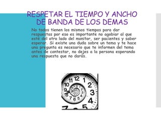 RESPETAR EL TIEMPO Y ANCHO
DE BANDA DE LOS DEMAS
 No todos tienen los mismos tiempos para dar
respuestas por eso es importante no agobiar al que
esté del otro lado del monitor, ser pacientes y saber
esperar. Si existe una duda sobre un tema y te hace
una pregunta es necesario que te informen del tema
antes de contestar, no dejes a la persona esperando
una respuesta que no darás.
 