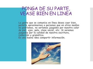 PONGA DE SU PARTE,
VEASE BIEN EN LINEA
 La gente que se comunica en línea desea caer bien,
permite aproximarnos a personas que en otros medios
no podríamos, no seríamos juzgados por nuestro color
de piel, ojos, pelo, clase social, etc. Si seremos
juzgados por la calidad de nuestra escritura,
redacción y gramática.
Es una buena idea compartir información.
 