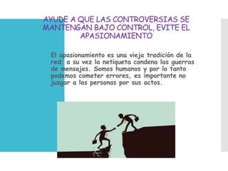 AYUDE A QUE LAS CONTROVERSIAS SE
MANTENGAN BAJO CONTROL, EVITE EL
APASIONAMIENTO
 El apasionamiento es una vieja tradición de la
red; a su vez la netiqueta condena las guerras
de mensajes. Somos humanos y por lo tanto
podemos cometer errores, es importante no
juzgar a las personas por sus actos.
 