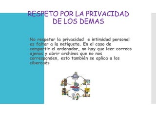 RESPETO POR LA PRIVACIDAD
DE LOS DEMAS
 No respetar la privacidad e intimidad personal
es faltar a la netiqueta. En el caso de
compartir el ordenador, no hay que leer correos
ajenos y abrir archivos que no nos
corresponden, esto también se aplica a los
cibercaés
 