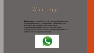 WhatsApp es una aplicación de mensajería instantánea,
actualmente gratuita, para teléfonos inteligentes, que
envía y recibe mensajes mediante Internet,
complementando servicios de correo electrónico,
mensajería instantánea, servicio de mensajes cortos o
sistema de mensajería multimedia.
 