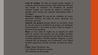 Lista de amigos: En ella, el usuario puede agregar a
cualquier persona que conozca y esté registrada, siempre
que acepte su invitación. En Facebook se pueden
localizar amigos con quienes se perdió el contacto o
agregar otros nuevos con quienes intercambiar fotos o
mensajes.
Grupos y páginas: Es una de las utilidades de mayor
desarrollo reciente. Se trata de reunir personas con
intereses comunes.
Además, los grupos también tienen su normativa, entre
la cual se incluye la prohibición de grupos con temáticas
discriminatorias o que inciten al odio y falten al respeto y
la honra de las personas.
Muro: el muro (wall en inglés) es un espacio en cada
perfil de usuario que permite que los amigos escriban
mensajes para que el usuario los vea. Sólo es visible para
usuarios registrados. Permite ingresar imágenes y poner
cualquier tipo de logotipos en tu publicación. Una mejora
llamada supermuro permite incrustar animaciones flash,
etc.
Fotos: Según Facebook, hay:
5 mil millones de fotos de usuario.
160 terabytes de almacenaje.
 