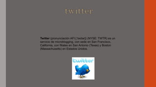 Twitter (pronunciación AFI [ˈtwɪtər]) (NYSE: TWTR) es un
servicio de microblogging, con sede en San Francisco,
California, con filiales en San Antonio (Texas) y Boston
(Massachusetts) en Estados Unidos.
 
