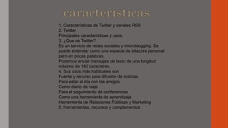1. Características de Twitter y canales RSS
2. Twitter
Principales características y usos.
3. ¿Que es Twitter?
Es un servicio de redes sociales y microblogging. Se
puede entender como una especie de bitácora personal
pero en pocas palabras.
Podemos enviar mensajes de texto de una longitud
máxima de 140 caracteres.
4. Sus usos más habituales son
Fuente y recurso para difusión de noticias
Para estar al día con los amigos
Como diario de viaje
Para el seguimiento de conferencias
Como una herramienta de aprendizaje
Herramienta de Relaciones Públicas y Marketing
5. Herramientas, recursos y complementos
 