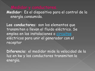 Medidor: Es el dispositivo para el control de la
 energía consumida.

Los conductores: son los elementos que
transmiten o llevan el fluido eléctrico. Se
emplea en las instalaciones o circuitos
eléctricos para unir el generador con el
receptor

Diferencia: el medidor mide la velocidad de la
luz en kw y los conductores transmiten la
energía.
 