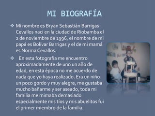 MI BIOGRAFÍA
 Mi nombre es Bryan Sebastián Barrigas
 Cevallos naci en la ciudad de Riobamba el
 2 de noviembre de 1996, el nombre de mi
 papá es Bolívar Barrigas y el de mi mamá
 es Norma Cevallos.
 En esta fotografía me encuentro
 aproximadamente de uno un año de
 edad, en esta época no me acuerdo de
 nada que yo haya realizado. Era un niño
 un poco gordo y muy alegre, me gustaba
 mucho bañarme y ser aseado, toda mi
 familia me mimaba demasiado
 especialmente mis tíos y mis abuelitos fui
 el primer miembro de la familia.
 