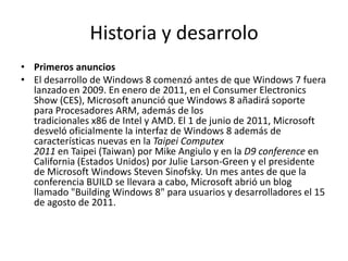 Historia y desarrolo
• Primeros anuncios
• El desarrollo de Windows 8 comenzó antes de que Windows 7 fuera
  lanzado en 2009. En enero de 2011, en el Consumer Electronics
  Show (CES), Microsoft anunció que Windows 8 añadirá soporte
  para Procesadores ARM, además de los
  tradicionales x86 de Intel y AMD. El 1 de junio de 2011, Microsoft
  desveló oficialmente la interfaz de Windows 8 además de
  características nuevas en la Taipei Computex
  2011 en Taipei (Taiwan) por Mike Angiulo y en la D9 conference en
  California (Estados Unidos) por Julie Larson-Green y el presidente
  de Microsoft Windows Steven Sinofsky. Un mes antes de que la
  conferencia BUILD se llevara a cabo, Microsoft abrió un blog
  llamado "Building Windows 8" para usuarios y desarrolladores el 15
  de agosto de 2011.
 