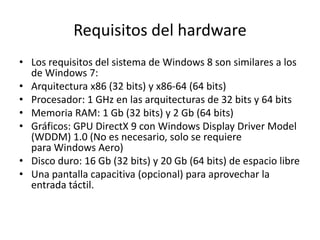 Requisitos del hardware
• Los requisitos del sistema de Windows 8 son similares a los
  de Windows 7:
• Arquitectura x86 (32 bits) y x86-64 (64 bits)
• Procesador: 1 GHz en las arquitecturas de 32 bits y 64 bits
• Memoria RAM: 1 Gb (32 bits) y 2 Gb (64 bits)
• Gráficos: GPU DirectX 9 con Windows Display Driver Model
  (WDDM) 1.0 (No es necesario, solo se requiere
  para Windows Aero)
• Disco duro: 16 Gb (32 bits) y 20 Gb (64 bits) de espacio libre
• Una pantalla capacitiva (opcional) para aprovechar la
  entrada táctil.
 